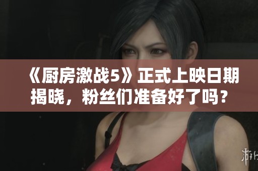《厨房激战5》正式上映日期揭晓，粉丝们准备好了吗？