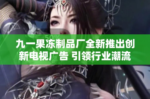 九一果冻制品厂全新推出创新电视广告 引领行业潮流