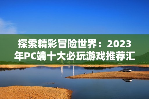 探索精彩冒险世界：2023年PC端十大必玩游戏推荐汇总