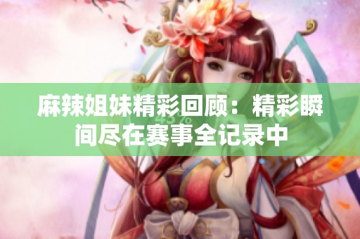 麻辣姐妹精彩回顾：精彩瞬间尽在赛事全记录中