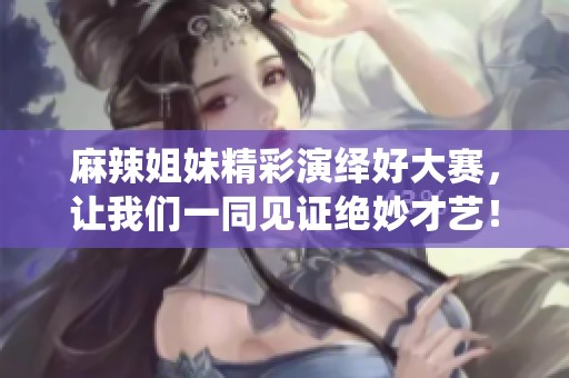 麻辣姐妹精彩演绎好大赛，让我们一同见证绝妙才艺！