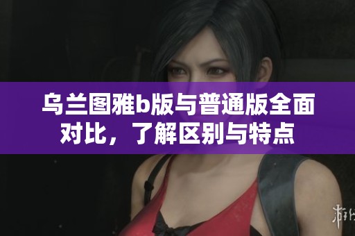 乌兰图雅b版与普通版全面对比，了解区别与特点