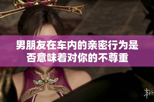 男朋友在车内的亲密行为是否意味着对你的不尊重