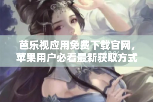 芭乐视应用免费下载官网，苹果用户必看最新获取方式