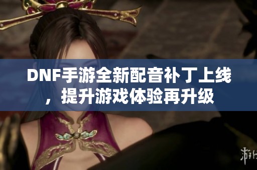 DNF手游全新配音补丁上线，提升游戏体验再升级