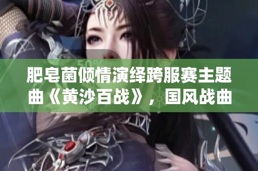 肥皂菌倾情演绎跨服赛主题曲《黄沙百战》，国风战曲点燃热血激情