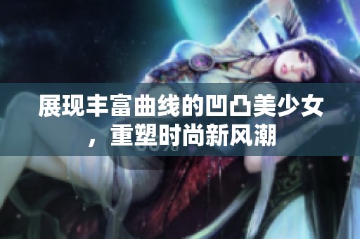 展现丰富曲线的凹凸美少女，重塑时尚新风潮