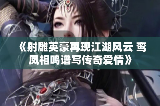 《射雕英豪再现江湖风云 鸾凤相鸣谱写传奇爱情》