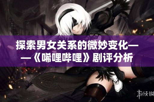 探索男女关系的微妙变化——《唏哩哔哩》剧评分析