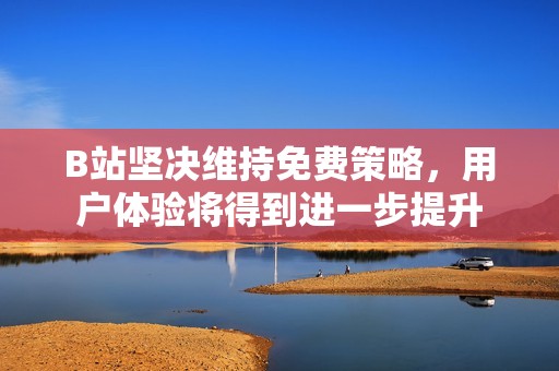 B站坚决维持免费策略，用户体验将得到进一步提升