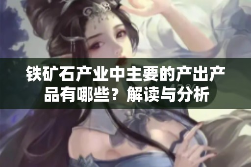 铁矿石产业中主要的产出产品有哪些？解读与分析