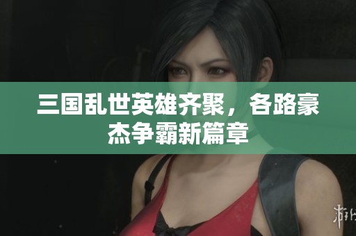 三国乱世英雄齐聚，各路豪杰争霸新篇章