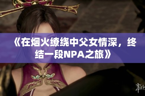 《在烟火缭绕中父女情深，终结一段NPA之旅》