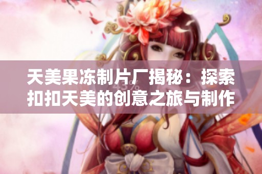 天美果冻制片厂揭秘：探索扣扣天美的创意之旅与制作内幕