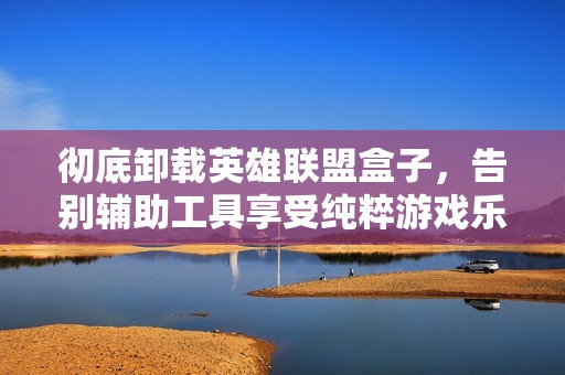 彻底卸载英雄联盟盒子，告别辅助工具享受纯粹游戏乐趣