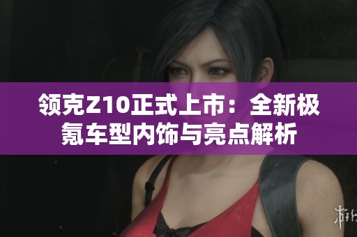 领克Z10正式上市：全新极氪车型内饰与亮点解析