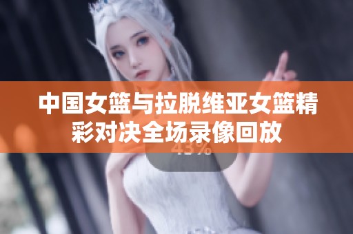 中国女篮与拉脱维亚女篮精彩对决全场录像回放