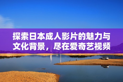 探索日本成人影片的魅力与文化背景，尽在爱奇艺视频平台