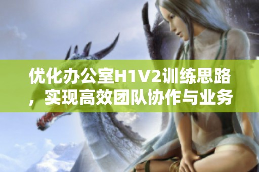 优化办公室H1V2训练思路，实现高效团队协作与业务提升