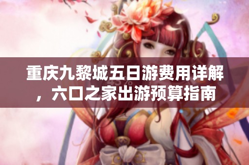 重庆九黎城五日游费用详解，六口之家出游预算指南