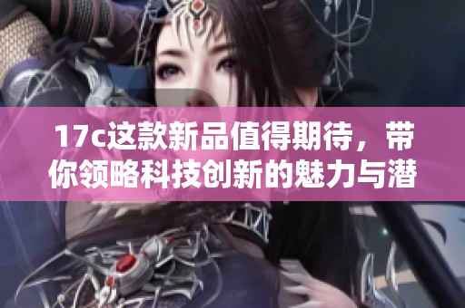 17c这款新品值得期待，带你领略科技创新的魅力与潜力