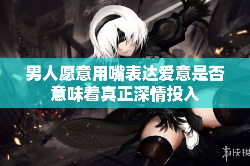 男人愿意用嘴表达爱意是否意味着真正深情投入