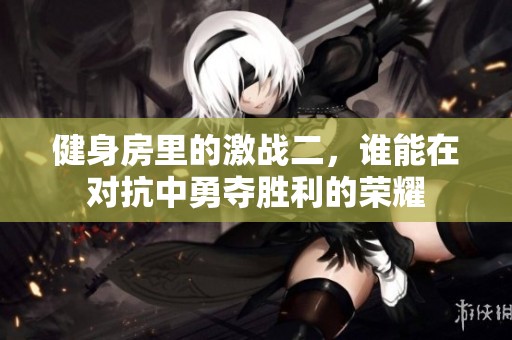 健身房里的激战二，谁能在对抗中勇夺胜利的荣耀