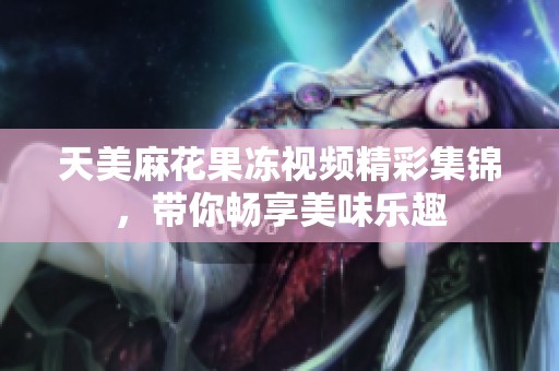 天美麻花果冻视频精彩集锦，带你畅享美味乐趣