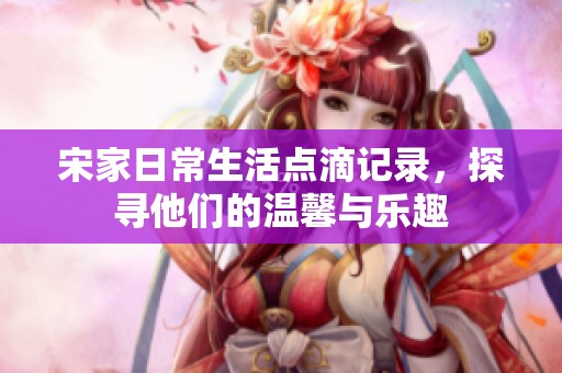 宋家日常生活点滴记录，探寻他们的温馨与乐趣