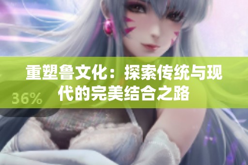 重塑鲁文化：探索传统与现代的完美结合之路