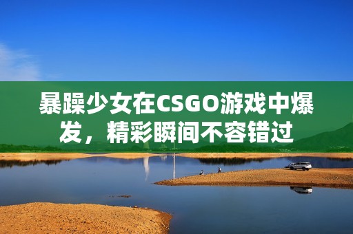 暴躁少女在CSGO游戏中爆发，精彩瞬间不容错过