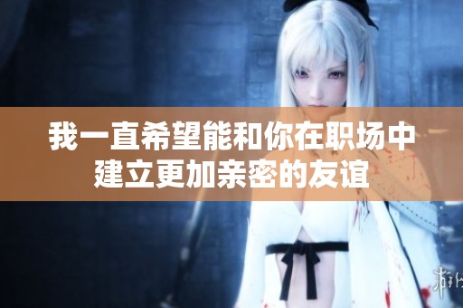 我一直希望能和你在职场中建立更加亲密的友谊