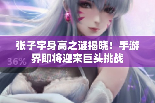 张子宇身高之谜揭晓！手游界即将迎来巨头挑战