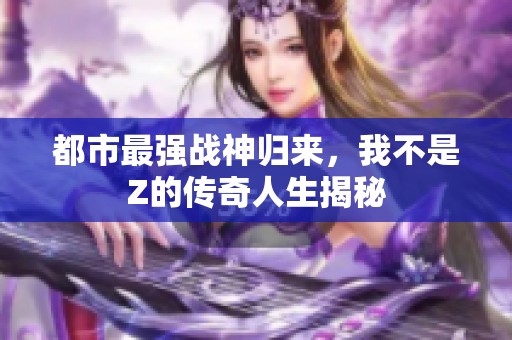 都市最强战神归来，我不是Z的传奇人生揭秘