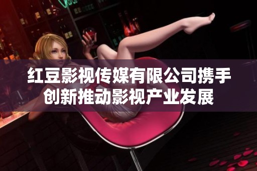 红豆影视传媒有限公司携手创新推动影视产业发展