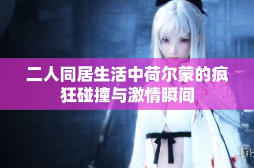 二人同居生活中荷尔蒙的疯狂碰撞与激情瞬间