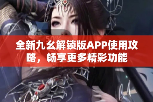 全新九幺解锁版APP使用攻略，畅享更多精彩功能