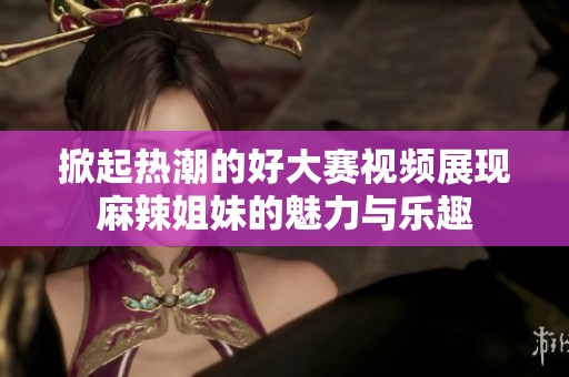 掀起热潮的好大赛视频展现麻辣姐妹的魅力与乐趣