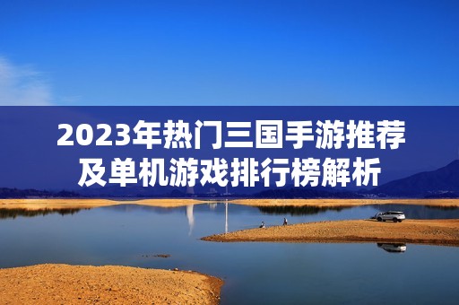 2023年热门三国手游推荐及单机游戏排行榜解析
