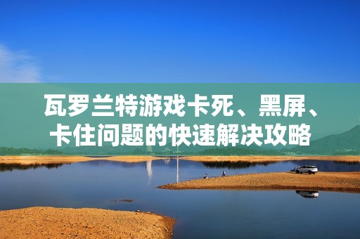 瓦罗兰特游戏卡死、黑屏、卡住问题的快速解决攻略