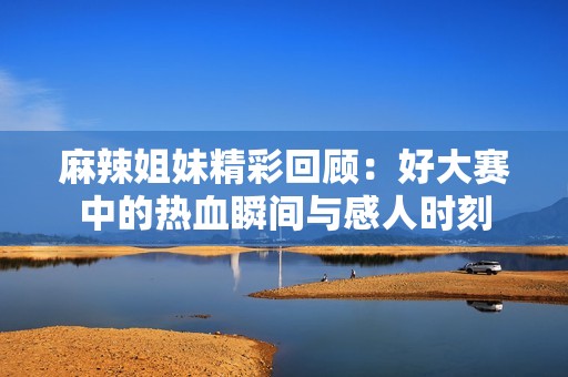 麻辣姐妹精彩回顾：好大赛中的热血瞬间与感人时刻
