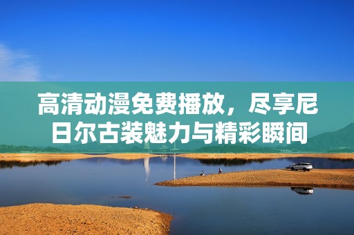 高清动漫免费播放，尽享尼日尔古装魅力与精彩瞬间
