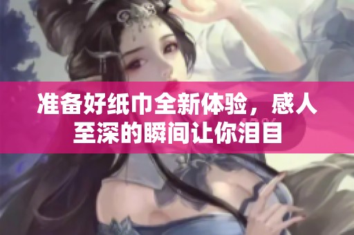 准备好纸巾全新体验，感人至深的瞬间让你泪目