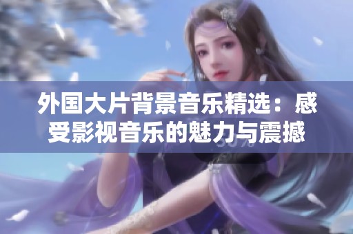 外国大片背景音乐精选：感受影视音乐的魅力与震撼