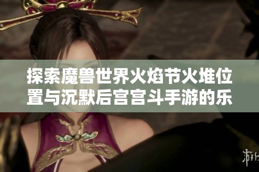 探索魔兽世界火焰节火堆位置与沉默后宫宫斗手游的乐趣