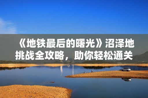 《地铁最后的曙光》沼泽地挑战全攻略，助你轻松通关
