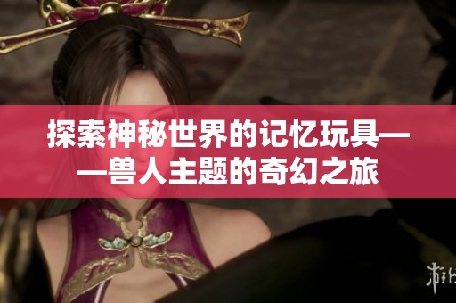 探索神秘世界的记忆玩具——兽人主题的奇幻之旅
