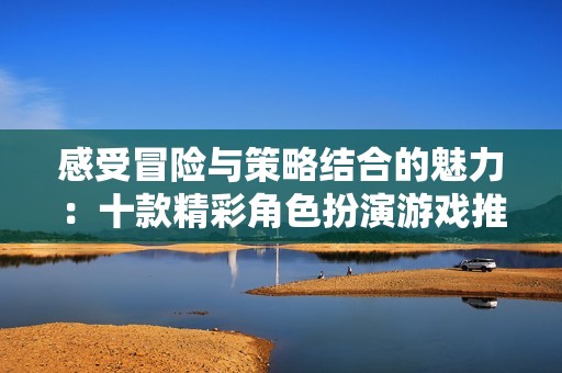 感受冒险与策略结合的魅力：十款精彩角色扮演游戏推荐