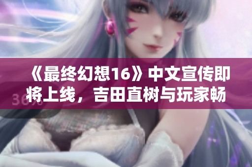 《最终幻想16》中文宣传即将上线，吉田直树与玩家畅谈游戏魅力