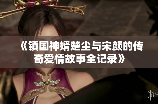 《镇国神婿楚尘与宋颜的传奇爱情故事全记录》